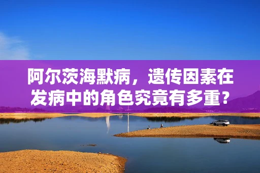 阿尔茨海默病，遗传因素在发病中的角色究竟有多重？