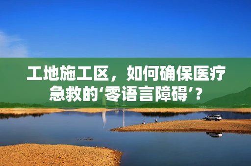 工地施工区，如何确保医疗急救的‘零语言障碍’？