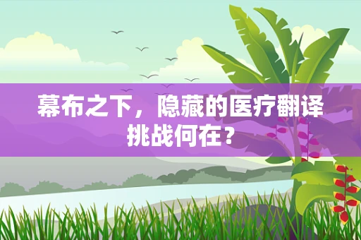 幕布之下，隐藏的医疗翻译挑战何在？