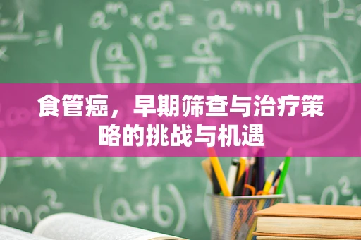 食管癌，早期筛查与治疗策略的挑战与机遇