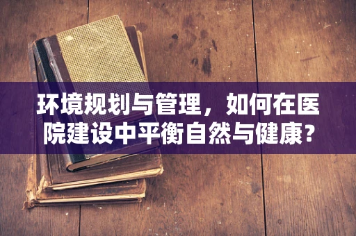 环境规划与管理，如何在医院建设中平衡自然与健康？