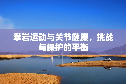 攀岩运动与关节健康，挑战与保护的平衡