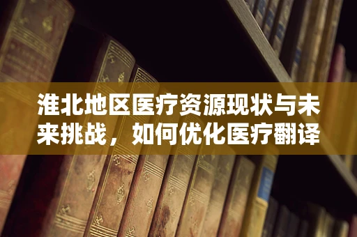 淮北地区医疗资源现状与未来挑战，如何优化医疗翻译服务？