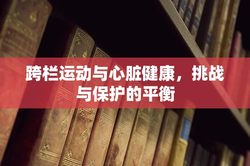 跨栏运动与心脏健康，挑战与保护的平衡