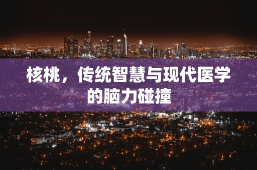 核桃，传统智慧与现代医学的脑力碰撞