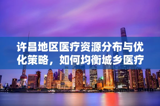 许昌地区医疗资源分布与优化策略，如何均衡城乡医疗资源？