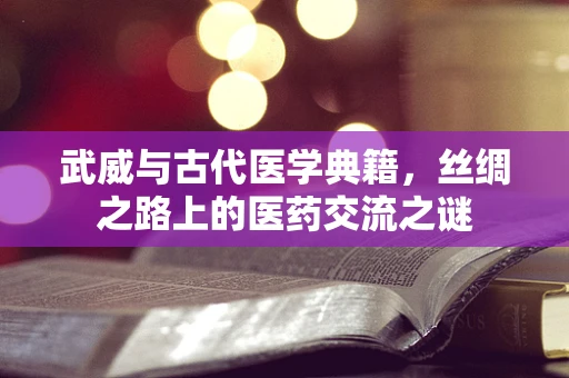 武威与古代医学典籍，丝绸之路上的医药交流之谜