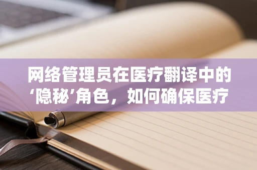 网络管理员在医疗翻译中的‘隐秘’角色，如何确保医疗信息系统的安全与高效？
