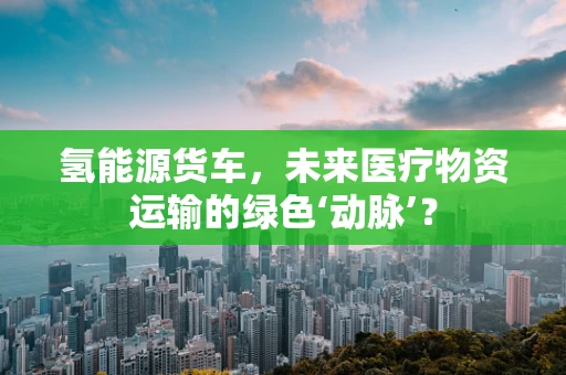 氢能源货车，未来医疗物资运输的绿色‘动脉’？
