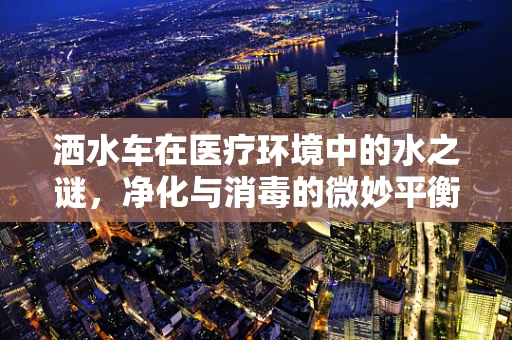 洒水车在医疗环境中的水之谜，净化与消毒的微妙平衡