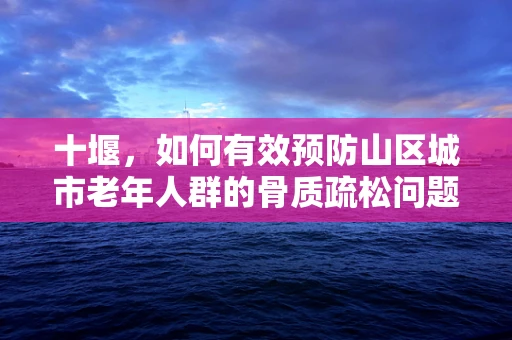 十堰，如何有效预防山区城市老年人群的骨质疏松问题？