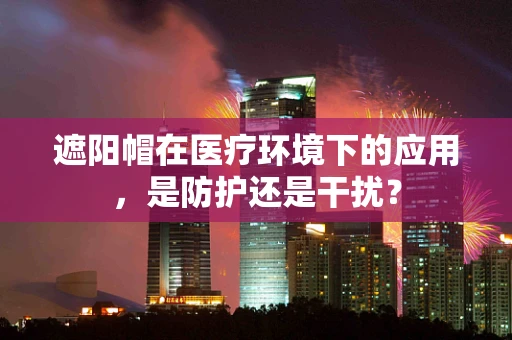 遮阳帽在医疗环境下的应用，是防护还是干扰？