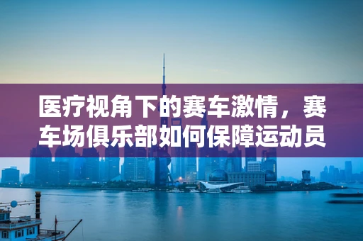 医疗视角下的赛车激情，赛车场俱乐部如何保障运动员的心脏安全？