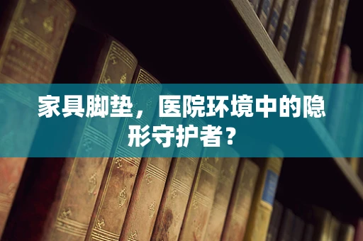 家具脚垫，医院环境中的隐形守护者？
