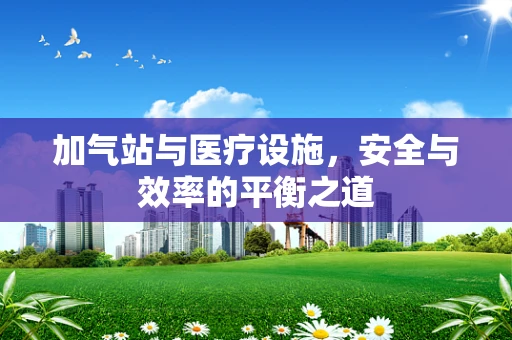 加气站与医疗设施，安全与效率的平衡之道