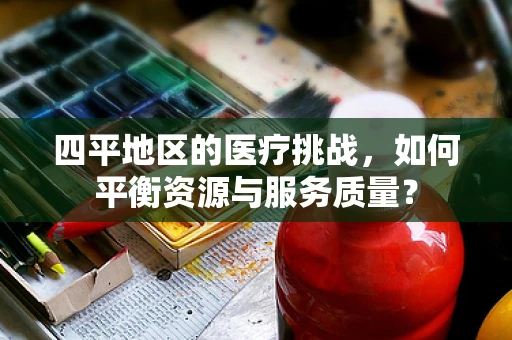 四平地区的医疗挑战，如何平衡资源与服务质量？