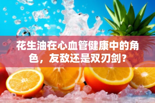 花生油在心血管健康中的角色，友敌还是双刃剑？