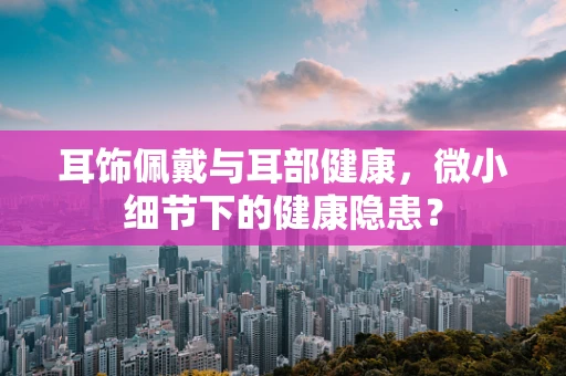 耳饰佩戴与耳部健康，微小细节下的健康隐患？