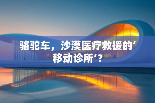骆驼车，沙漠医疗救援的‘移动诊所’？