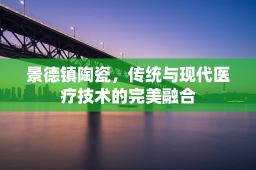 景德镇陶瓷，传统与现代医疗技术的完美融合