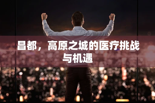 昌都，高原之城的医疗挑战与机遇