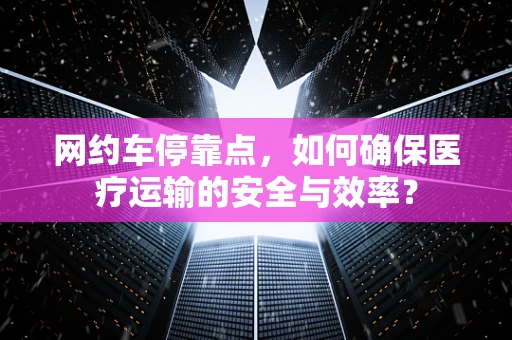网约车停靠点，如何确保医疗运输的安全与效率？