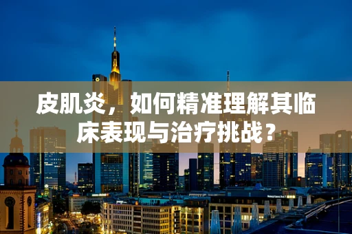 皮肌炎，如何精准理解其临床表现与治疗挑战？