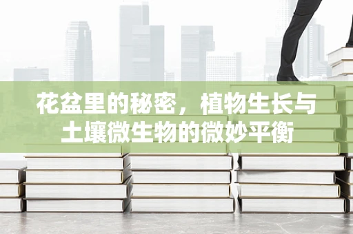 花盆里的秘密，植物生长与土壤微生物的微妙平衡