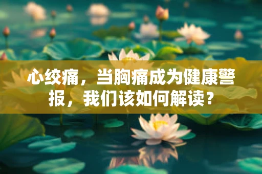 心绞痛，当胸痛成为健康警报，我们该如何解读？