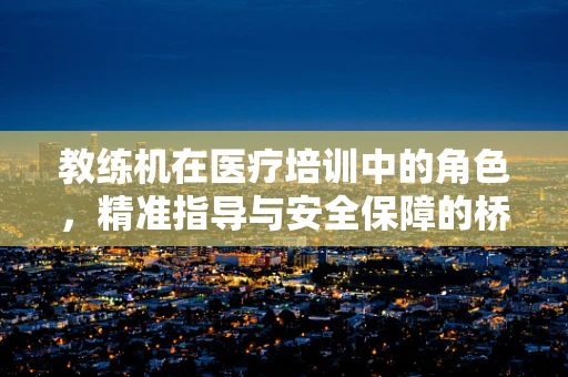 教练机在医疗培训中的角色，精准指导与安全保障的桥梁？