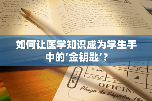 如何让医学知识成为学生手中的‘金钥匙’？