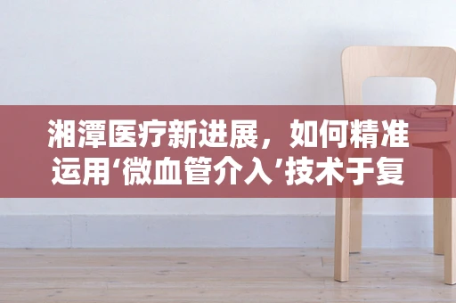 湘潭医疗新进展，如何精准运用‘微血管介入’技术于复杂病例？