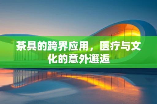 茶具的跨界应用，医疗与文化的意外邂逅