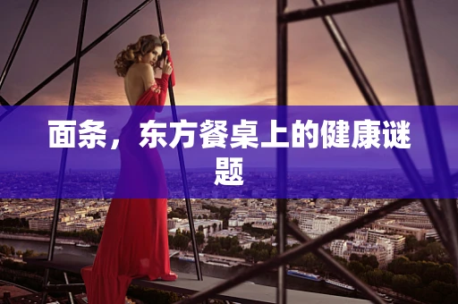 面条，东方餐桌上的健康谜题