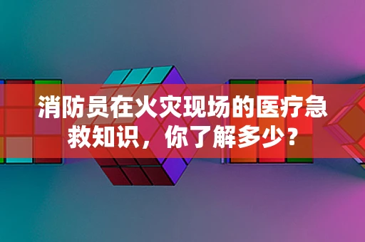 消防员在火灾现场的医疗急救知识，你了解多少？