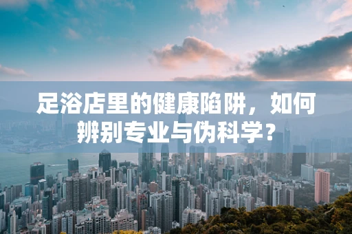 足浴店里的健康陷阱，如何辨别专业与伪科学？