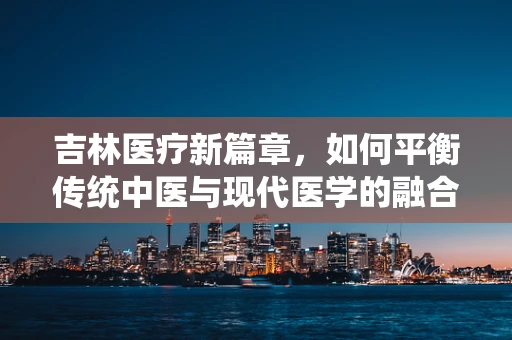 吉林医疗新篇章，如何平衡传统中医与现代医学的融合？