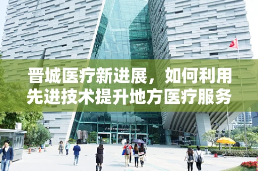 晋城医疗新进展，如何利用先进技术提升地方医疗服务质量？