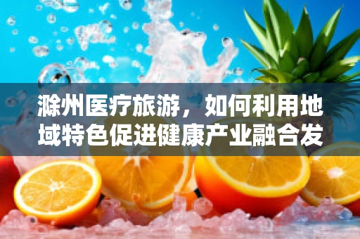 滁州医疗旅游，如何利用地域特色促进健康产业融合发展？