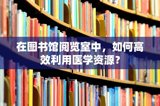 在图书馆阅览室中，如何高效利用医学资源？