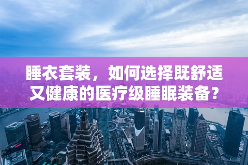 睡衣套装，如何选择既舒适又健康的医疗级睡眠装备？