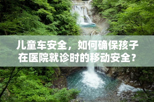 儿童车安全，如何确保孩子在医院就诊时的移动安全？