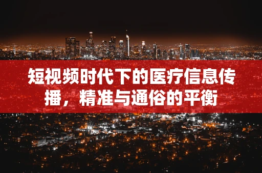 短视频时代下的医疗信息传播，精准与通俗的平衡