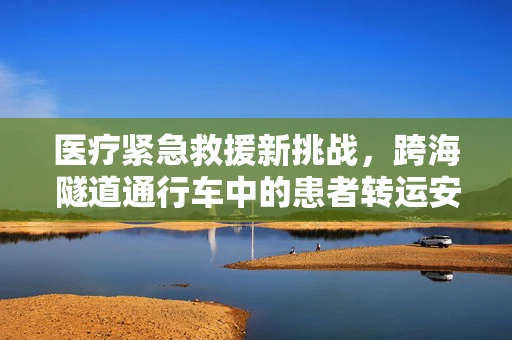 医疗紧急救援新挑战，跨海隧道通行车中的患者转运安全与沟通难题