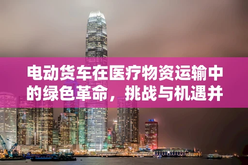 电动货车在医疗物资运输中的绿色革命，挑战与机遇并存