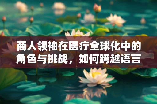 商人领袖在医疗全球化中的角色与挑战，如何跨越语言障碍引领创新？