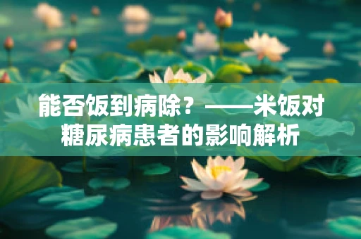 能否饭到病除？——米饭对糖尿病患者的影响解析