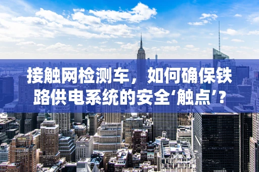 接触网检测车，如何确保铁路供电系统的安全‘触点’？