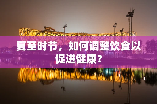 夏至时节，如何调整饮食以促进健康？