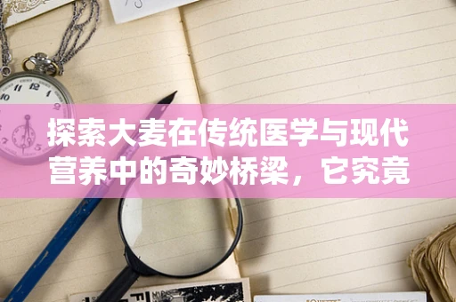 探索大麦在传统医学与现代营养中的奇妙桥梁，它究竟是粮食之宝还是药膳双全？